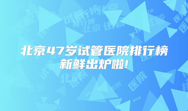 北京47岁试管医院排行榜新鲜出炉啦!
