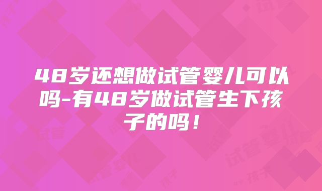 48岁还想做试管婴儿可以吗-有48岁做试管生下孩子的吗！