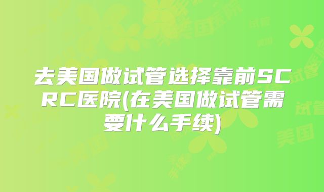 去美国做试管选择靠前SCRC医院(在美国做试管需要什么手续)