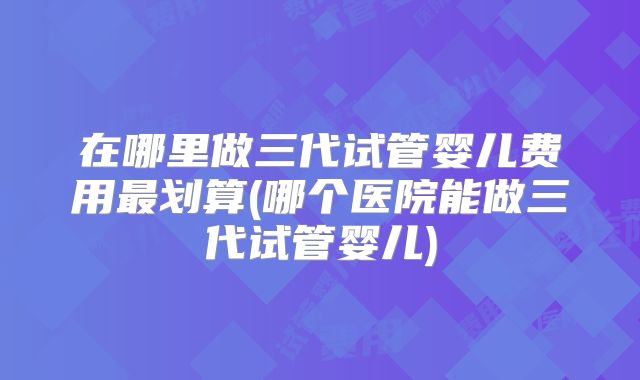 在哪里做三代试管婴儿费用最划算(哪个医院能做三代试管婴儿)
