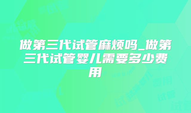 做第三代试管麻烦吗_做第三代试管婴儿需要多少费用