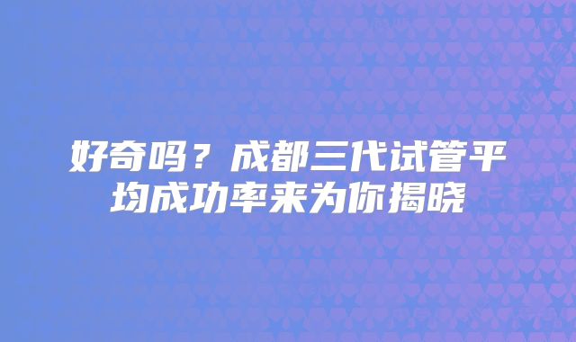 好奇吗？成都三代试管平均成功率来为你揭晓