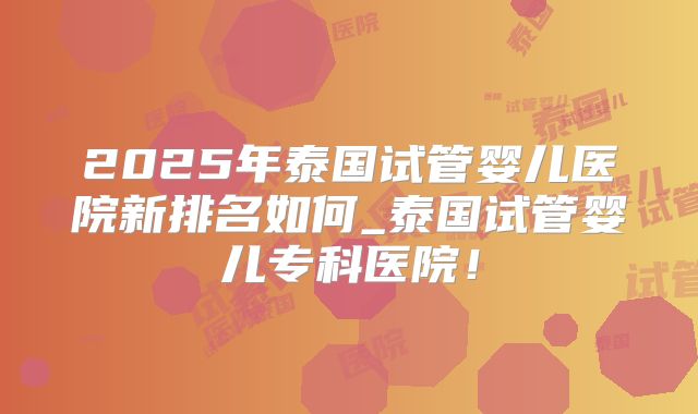 2025年泰国试管婴儿医院新排名如何_泰国试管婴儿专科医院！