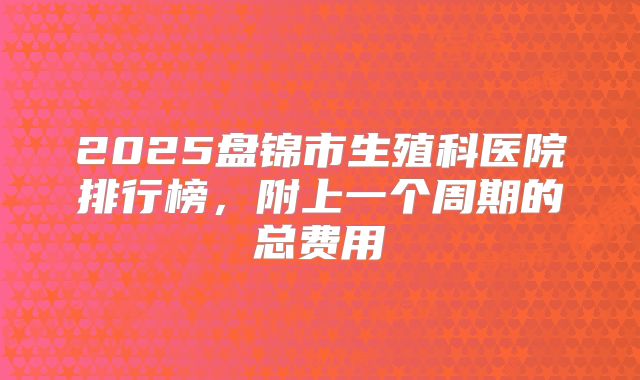 2025盘锦市生殖科医院排行榜，附上一个周期的总费用