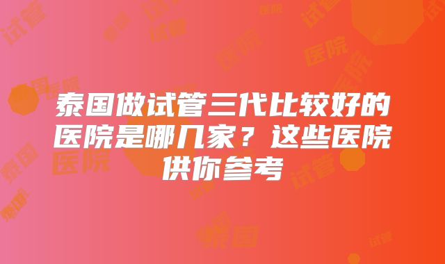 泰国做试管三代比较好的医院是哪几家?这些医院供你参考