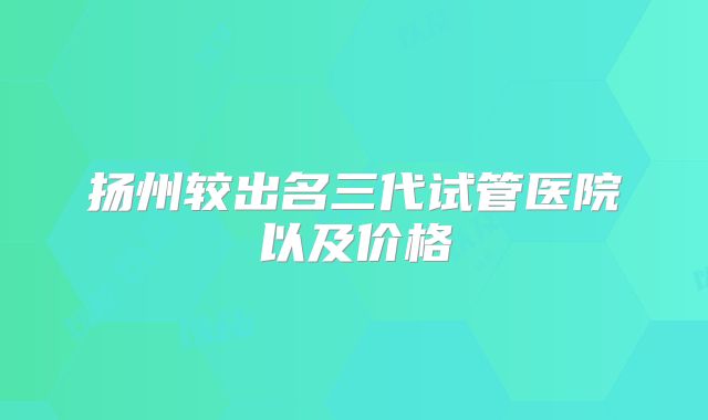 扬州较出名三代试管医院以及价格