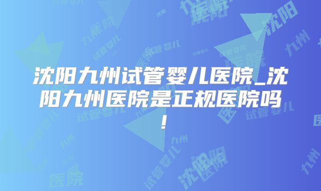 沈阳九州试管婴儿医院_沈阳九州医院是正规医院吗！