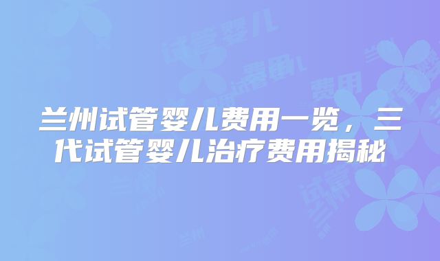 兰州试管婴儿费用一览，三代试管婴儿治疗费用揭秘