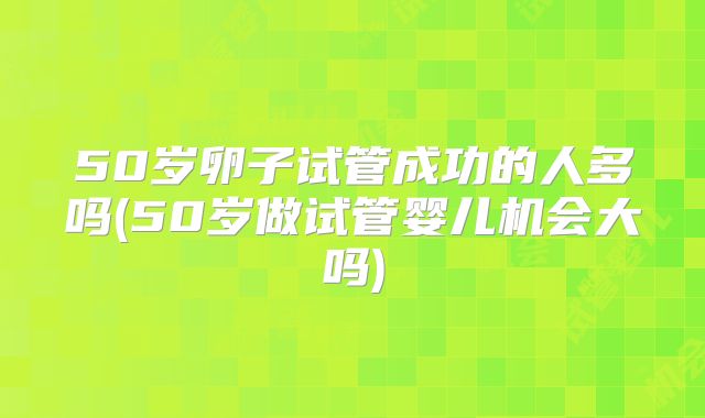 50岁卵子试管成功的人多吗(50岁做试管婴儿机会大吗)
