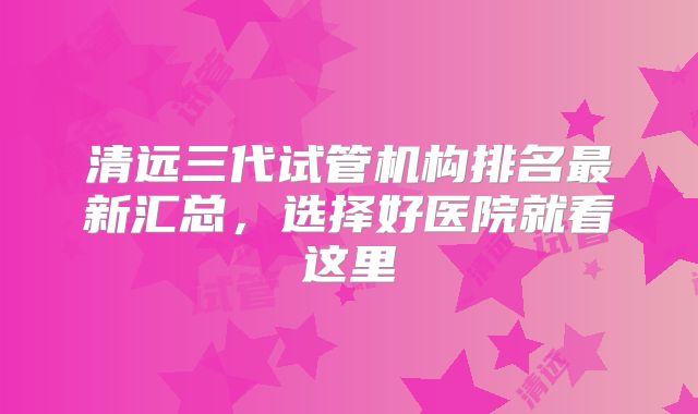 清远三代试管机构排名最新汇总,选择好医院就看这里