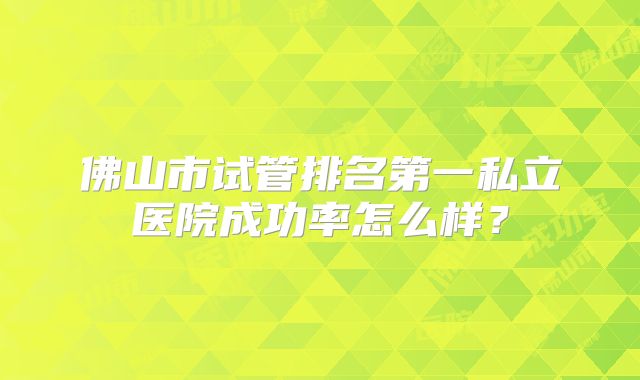 佛山市试管排名第一私立医院成功率怎么样？