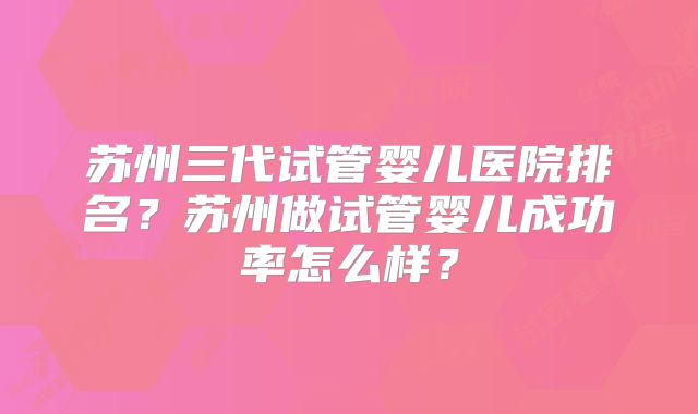 苏州三代试管婴儿医院排名?苏州做试管婴儿成功率怎么样?