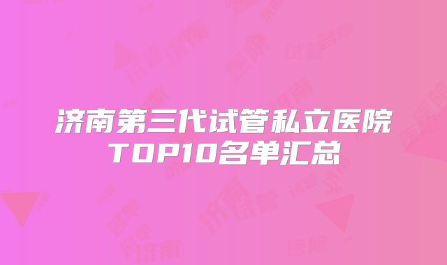 济南第三代试管私立医院TOP10名单汇总