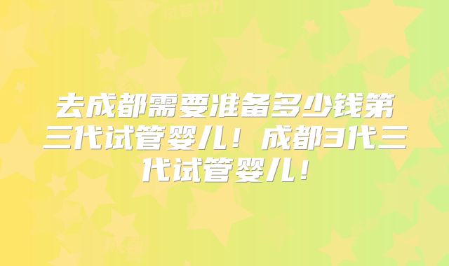 去成都需要准备多少钱第三代试管婴儿!成都3代三代试管婴儿!