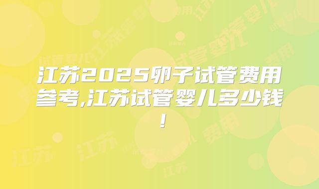 江苏2025卵子试管费用参考,江苏试管婴儿多少钱！