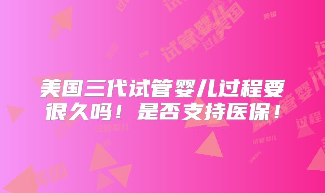 美国三代试管婴儿过程要很久吗!是否支持医保!