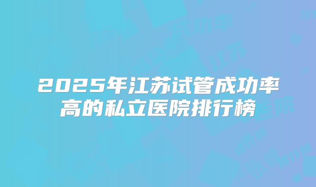 2025年江苏试管成功率高的私立医院排行榜