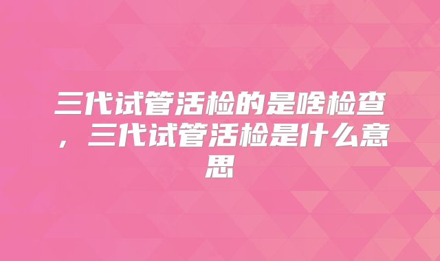 三代试管活检的是啥检查，三代试管活检是什么意思