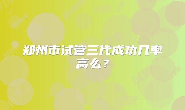 郑州市试管三代成功几率高么?