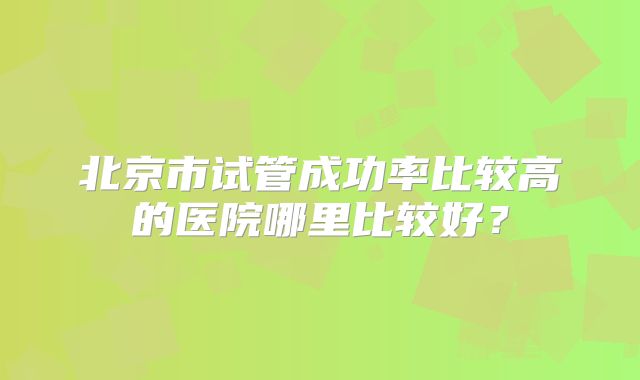 北京市试管成功率比较高的医院哪里比较好?