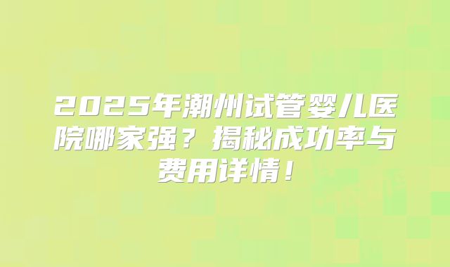 2025年潮州试管婴儿医院哪家强？揭秘成功率与费用详情！