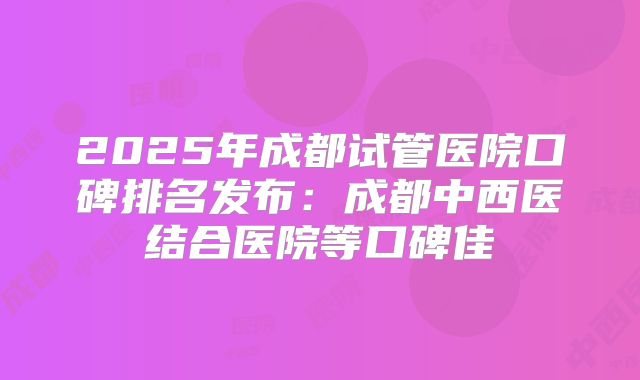 2025年成都试管医院口碑排名发布:成都中西医结合医院等口碑佳