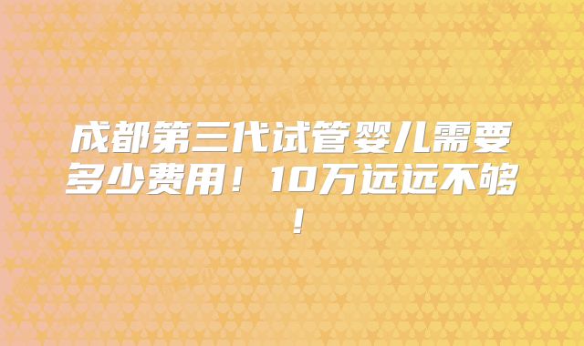成都第三代试管婴儿需要多少费用！10万远远不够！