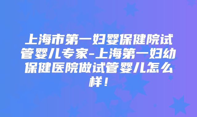 上海市第一妇婴保健院试管婴儿专家-上海第一妇幼保健医院做试管婴儿怎么样！