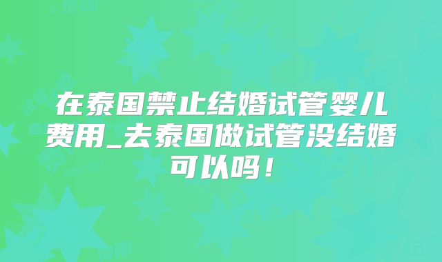 在泰国禁止结婚试管婴儿费用_去泰国做试管没结婚可以吗！