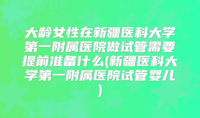 大龄女性在新疆医科大学第一附属医院做试管需要提前准备什么(新疆医科大学第一附属医院试管婴儿)