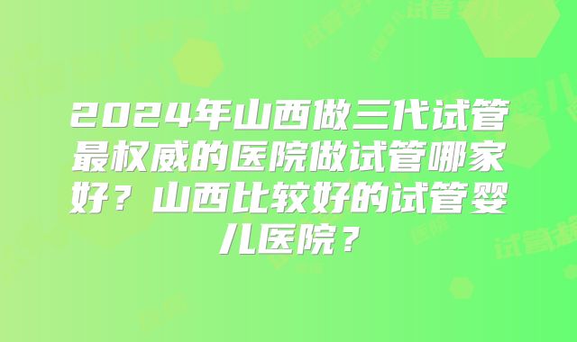 2024年山西做三代试管最权威的医院做试管哪家好?山西比较好的试管婴儿医院?