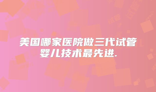 美国哪家医院做三代试管婴儿技术最先进.