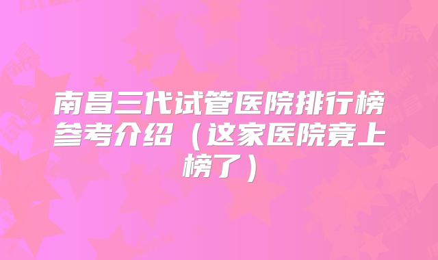 南昌三代试管医院排行榜参考介绍(这家医院竟上榜了)