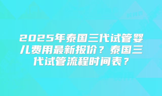 2025年泰国三代试管婴儿费用最新报价?泰国三代试管流程时间表?