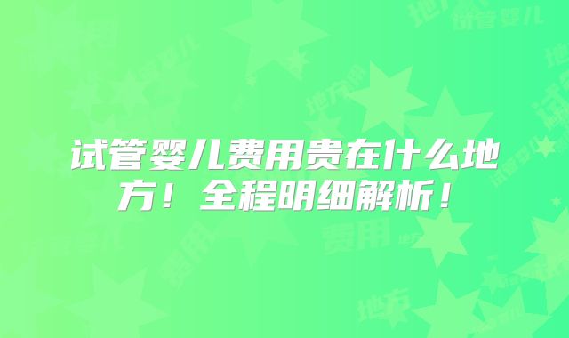 试管婴儿费用贵在什么地方！全程明细解析！