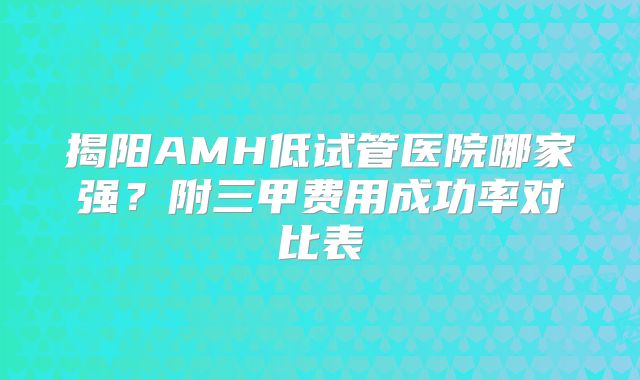 揭阳AMH低试管医院哪家强？附三甲费用成功率对比表