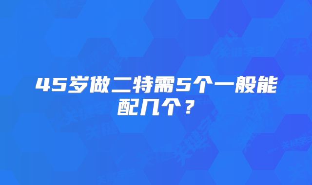 45岁做二特需5个一般能配几个?