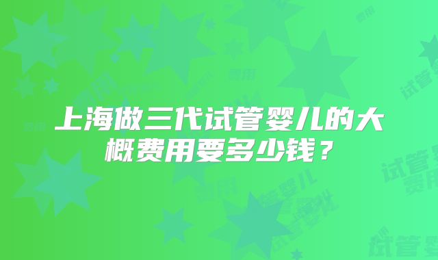上海做三代试管婴儿的大概费用要多少钱?