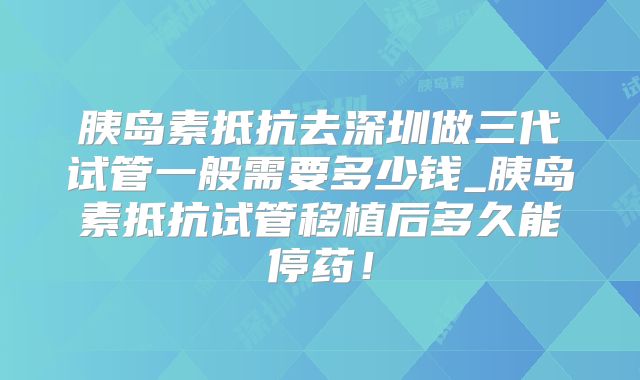 胰岛素抵抗去深圳做三代试管一般需要多少钱_胰岛素抵抗试管移植后多久能停药!