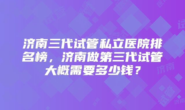 济南三代试管私立医院排名榜，济南做第三代试管大概需要多少钱？