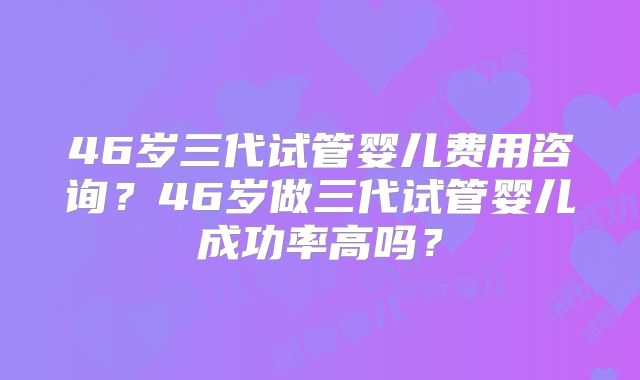 46岁三代试管婴儿费用咨询？46岁做三代试管婴儿成功率高吗？