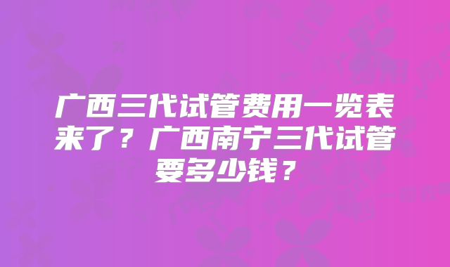 广西三代试管费用一览表来了?广西南宁三代试管要多少钱?