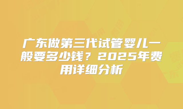 广东做第三代试管婴儿一般要多少钱?2025年费用详细分析