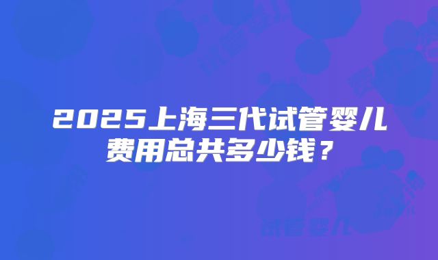 2025上海三代试管婴儿费用总共多少钱?