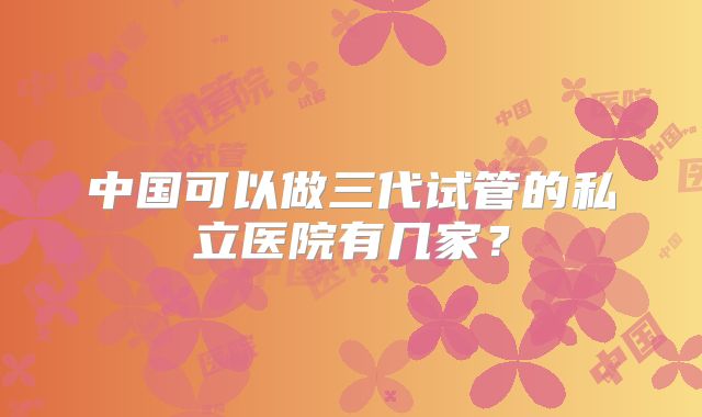 中国可以做三代试管的私立医院有几家？