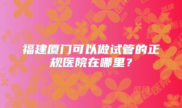 福建厦门可以做试管的正规医院在哪里?