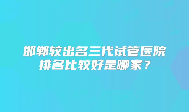 邯郸较出名三代试管医院排名比较好是哪家？
