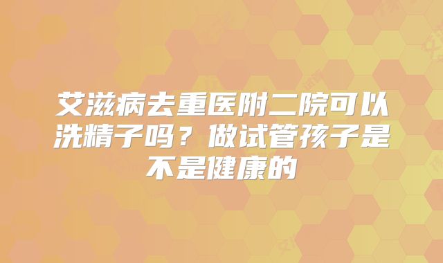 艾滋病去重医附二院可以洗精子吗?做试管孩子是不是健康的