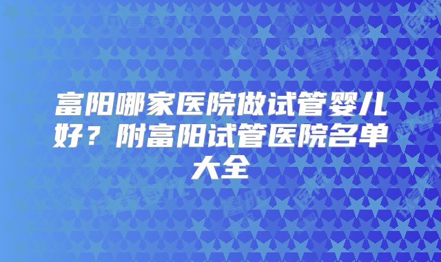 富阳哪家医院做试管婴儿好?附富阳试管医院名单大全