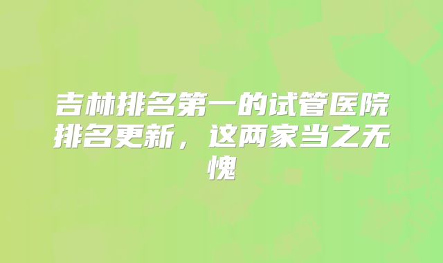 吉林排名第一的试管医院排名更新，这两家当之无愧